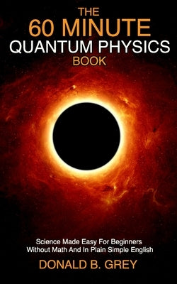 The 60 Minute Quantum Physics Book: Science Made Easy For Beginners Without Math And In Plain Simple English by Grey, Donald B.