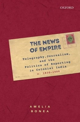 The News of Empire: Telegraphy, Journalism, and the Politics of Reporting in Colonial India, C. 1830-1900 by Bonea, Amelia