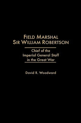 Field Marshal Sir William Robertson: Chief of the Imperial General Staff in the Great War by Woodward, David R.