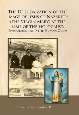 The De-Judaization of the Image of Jesus of Nazareth (The Virgin Mary) at the Time of the Holocaust: Ensoulment and the Human Ovum by Blüger, Thomas Alexander