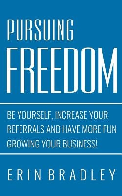 Pursuing Freedom: Be Yourself, increase your referrals and have more fun growing your business! by Bradley, Erin