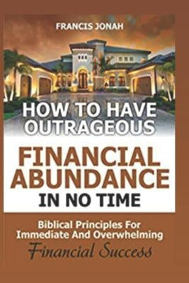 How to Have Outrageous Financial Abundance in No Time: Biblical Principles for Immediate and Overwhelming Financial Success: Wealth Creation, Personal by Jonah, Francis