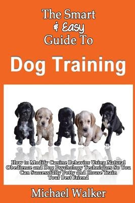 The Smart & Easy Guide To Dog Training: How to Modify Canine Behavior Using Natural Obedience and Dog Psychology Techniques So You Can Successfully Po by Walker, Michael