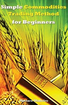 Simple Commodities Trading Method for Beginners: Learn the Easiest & Fastest Method for Consistent High Profits Trading Commodities by Dinheiro, Moriaco