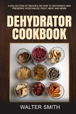 Dehydrator Cookbook: A collection of recipes on how to dehydrate and preserve vegetables, fruit, meat and more by Smith, Walter