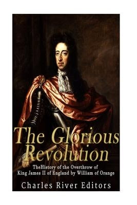 The Glorious Revolution: The History of the Overthrow of King James II of England by William of Orange by Charles River Editors