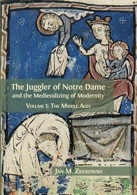The Juggler of Notre Dame and the Medievalizing of Modernity: Volume 1: The Middle Ages by Ziolkowski, Jan M.