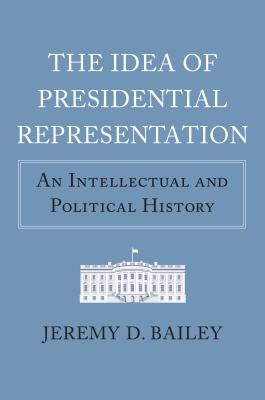The Idea of Presidential Representation: An Intellectual and Political History by Bailey, Jeremy D.