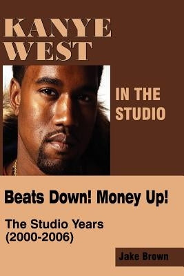 Kanye West in the Studio: Beats Down! Money Up! (2000-2006) by Brown, Jake