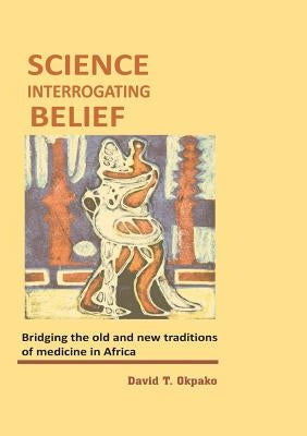 Science Interrogating Belief. Bridging the Old and New Traditions of Medicine in Africa by Okpako, David T.