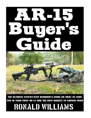 AR-15 Buyer's Guide: The Ultimate Step-By-Step Beginner's Guide On What To Look For In Your AR-15 and the Best Models To Choose From by Williams, Ronald