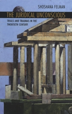 Juridical Unconscious: Trials and Traumas in the Twentieth Century by Felman, Shoshana