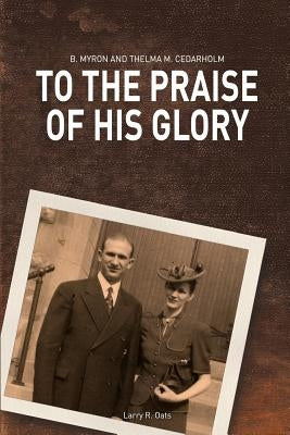 To the Praise of His Glory: B. Myron Cedarholm and Thelma M. Cedarholm by Oats, Larry R.