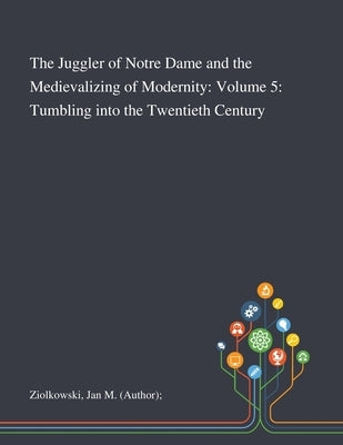 The Juggler of Notre Dame and the Medievalizing of Modernity: Volume 5: Tumbling Into the Twentieth Century by Ziolkowski, Jan M. (Author)
