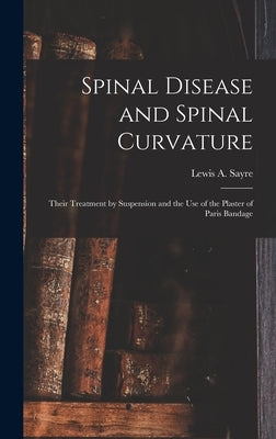Spinal Disease and Spinal Curvature: Their Treatment by Suspension and the Use of the Plaster of Paris Bandage by Sayre, Lewis a. (Lewis Albert) 1820-