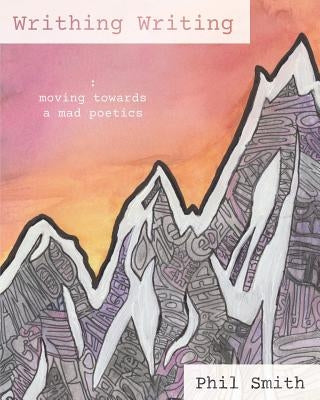 Writhing Writing: Moving Towards a Mad Poetics by Smith, Phil