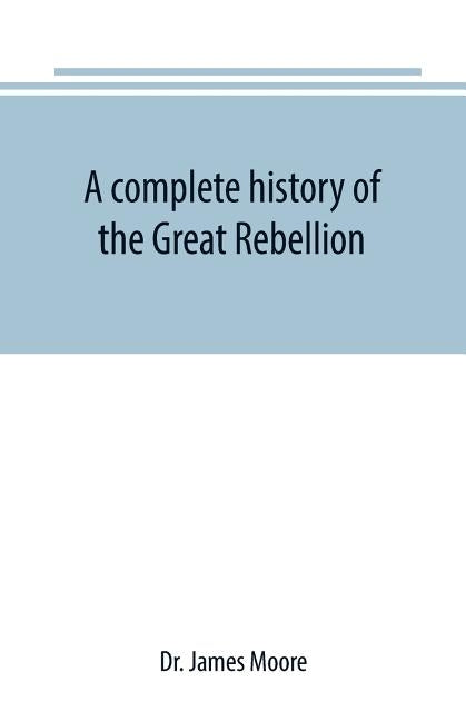 A complete history of the Great Rebellion; or, The Civil War in the United States, 1861-1865 Comprising a full and impartial account of the Military a by James Moore