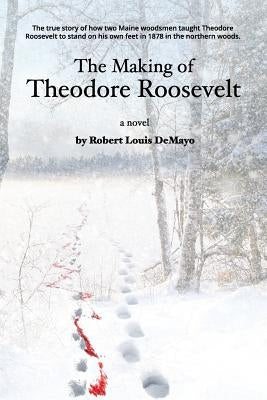 The Making of Theodore Roosevelt: How two Maine woodsmen taught young Theodore Roosevelt to survive in the beautiful but unforgiving forests of the No by Demayo, Robert Louis