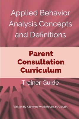 Applied Behavior Analysis Concepts and Definitions: Parent Consultation Curriculum: Trainer Guide by Woodhouse Bcba, Katherine