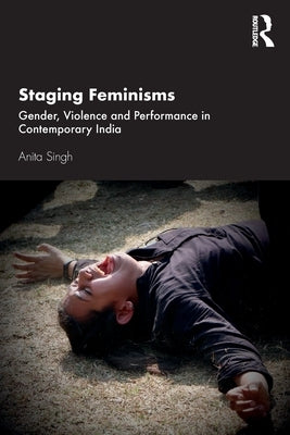Staging Feminisms: Gender, Violence and Performance in Contemporary India by Singh, Anita