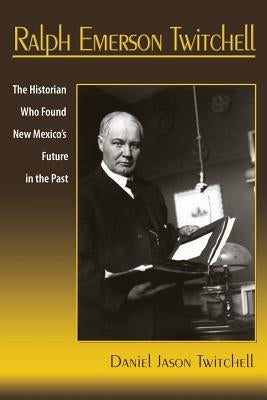 Ralph Emerson Twitchell: The Historian Who Found New Mexico's Future in the Past by Twitchell, Daniel Jason