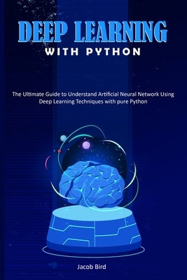 Deep Learning with Python: The Ultimate Guide to Understand Artificial Neural Network Using Deep Learning Techniques with Pure Python by Bird, Jacob