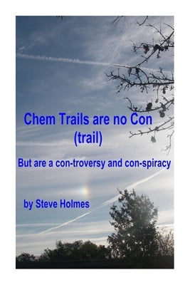 Chem Trails are no Con (trail): But are a con-troversy and con-spiracy by Holmes, Steve