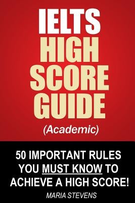 IELTS High Score Guide (Academic): 50 Important Rules You Must Know To Achieve A High Score! by Stevens, Maria