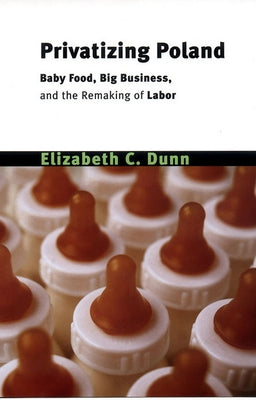 Privatizing Poland: Baby Food, Big Business, and the Remaking of Labor by Dunn, Elizabeth Cullen