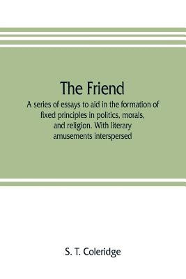 The friend: a series of essays to aid in the formation of fixed principles in politics, morals, and religion. With literary amusem by T. Coleridge, S.