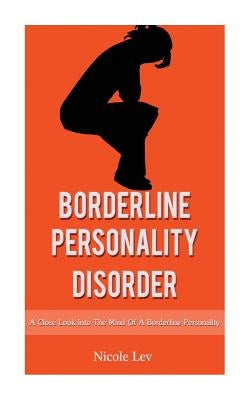 Borderline Personality Disorder: A Close Look Into The Mind Of A Borderline Personality by Lev, Nicole