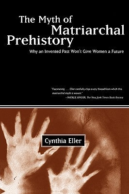 The Myth of Matriarchal Prehistory: Why an Invented Past Won't Give Women a Future by Eller, Cynthia