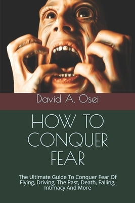 How to Conquer Fear: The Ultimate Guide To Conquer Fear Of Flying, Driving, The Past, Death, Falling, Intimacy And More by Osei, David a.