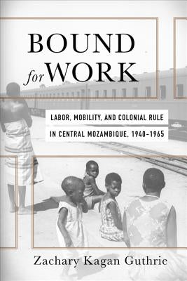 Bound for Work: Labor, Mobility, and Colonial Rule in Central Mozambique, 1940-1965 by Kagan Guthrie, Zachary