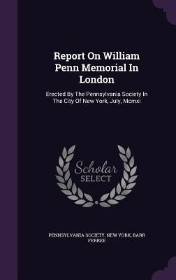 Report On William Penn Memorial In London: Erected By The Pennsylvania Society In The City Of New York, July, Mcmxi by Society, Pennsylvania