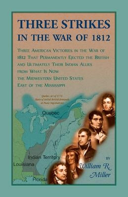 Three Strikes In The War Of 1812: Three American Victories in the War of 1812 that Permanently Ejected the British, and Ultimately Their Native Americ by Miller, William