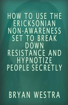 How To Use The Ericksonian Non-Awareness Set: To Break Down Resistance And Hypnotize People Secretly by Westra, Bryan