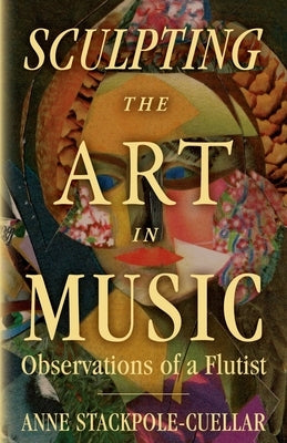 Sculpting the Art in Music: Observations of a Flutist by Stackpole-Cuellar, Anne