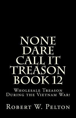None Dare Call It Treason Book 12: Wholesale Treason During the Viietnam War! by Pelton, Robert W.