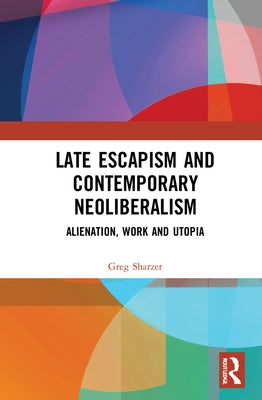 Late Escapism and Contemporary Neoliberalism: Alienation, Work and Utopia by Sharzer, Greg