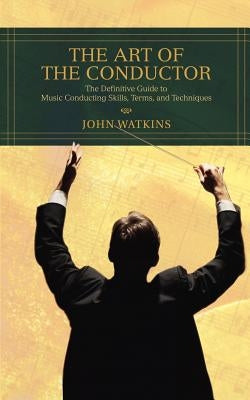 The Art of the Conductor: The Definitive Guide to Music Conducting Skills, Terms, and Techniques by Watkins, John J.