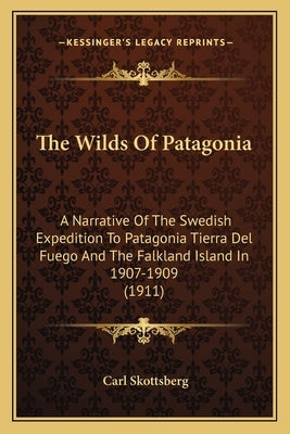 The Wilds Of Patagonia: A Narrative Of The Swedish Expedition To Patagonia Tierra Del Fuego And The Falkland Island In 1907-1909 (1911) by Skottsberg, Carl