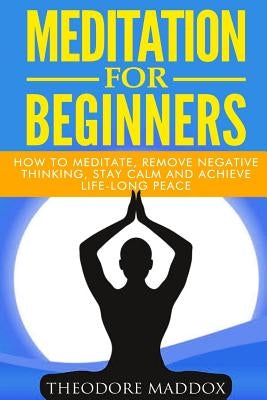 Meditation For Beginners: How to Meditate, Remove Negative Thinking, Stay Calm And Achieve Life-Long Peace by Maddox, Theodore