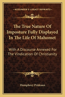 The True Nature of Imposture Fully Displayed in the Life of Mahomet: With a Discourse Annexed for the Vindication of Christianity by Prideaux, Humphrey