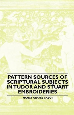 Pattern Sources Of Scriptural Subjects In Tudor And Stuart Embroideries by Cabot, Nancy Graves
