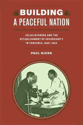 Building a Peaceful Nation: Julius Nyerere and the Establishment of Sovereignty in Tanzania, 1960-1964 by Bjerk, Paul