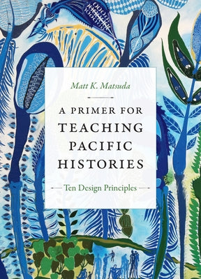 A Primer for Teaching Pacific Histories: Ten Design Principles by Matsuda, Matt K.
