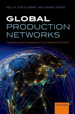 Global Production Networks: Theorizing Economic Development in an Interconnected World by Coe, Neil M.