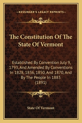 The Constitution of the State of Vermont: Established by Convention July 9, 1793, and Amended by Conventions in 1828, 1836, 1850, and 1870, and by the by State of Vermont
