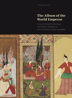 The Album of the World Emperor: Cross-Cultural Collecting and the Art of Album-Making in Seventeenth-Century Istanbul by Fetvacı, Emine